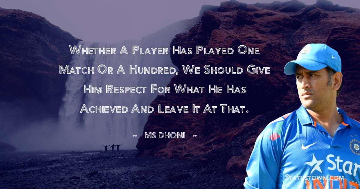 Whether a player has played one match or a hundred, we should give him respect for what he has achieved and leave it at that. - MS Dhoni quotes