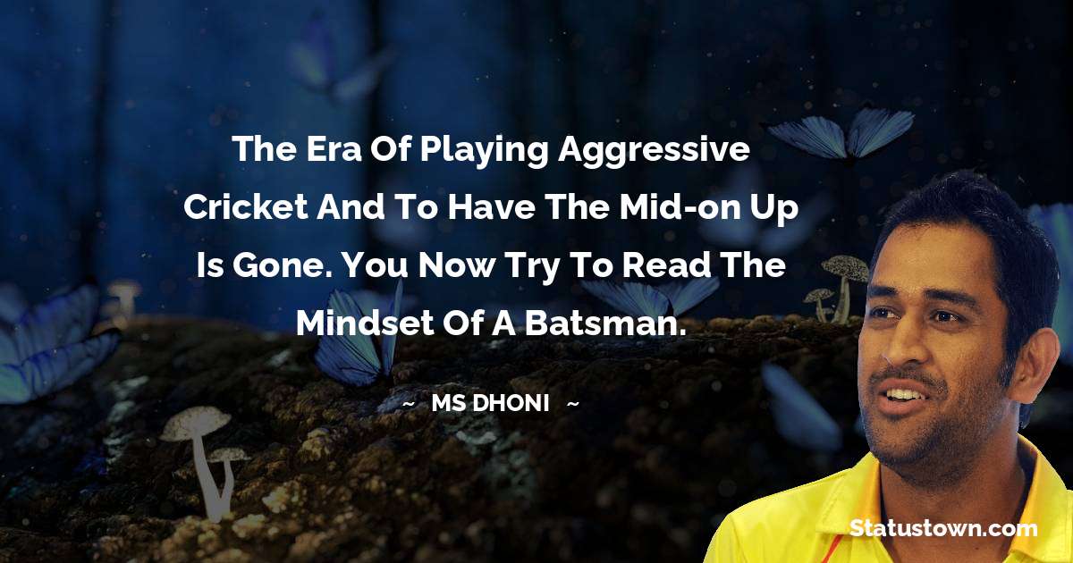 The era of playing aggressive cricket and to have the mid-on up is gone. You now try to read the mindset of a batsman. - MS Dhoni quotes