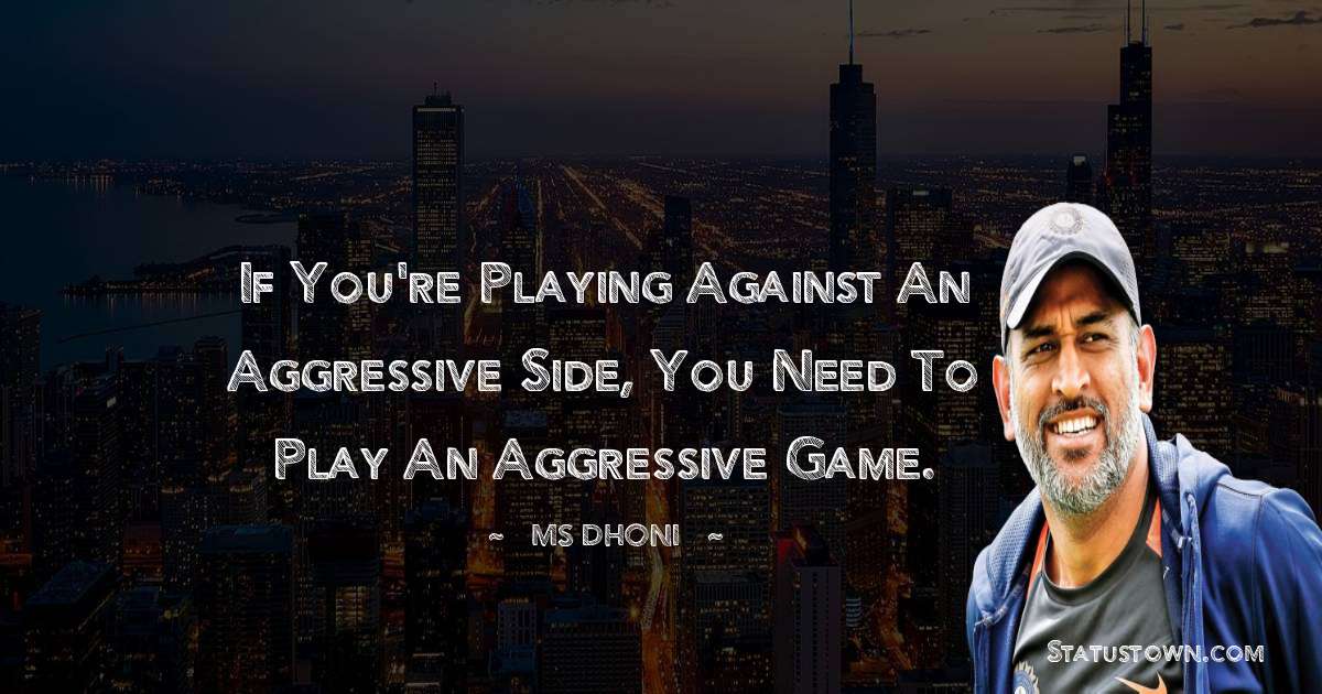 If you're playing against an aggressive side, you need to play an aggressive game. - MS Dhoni quotes