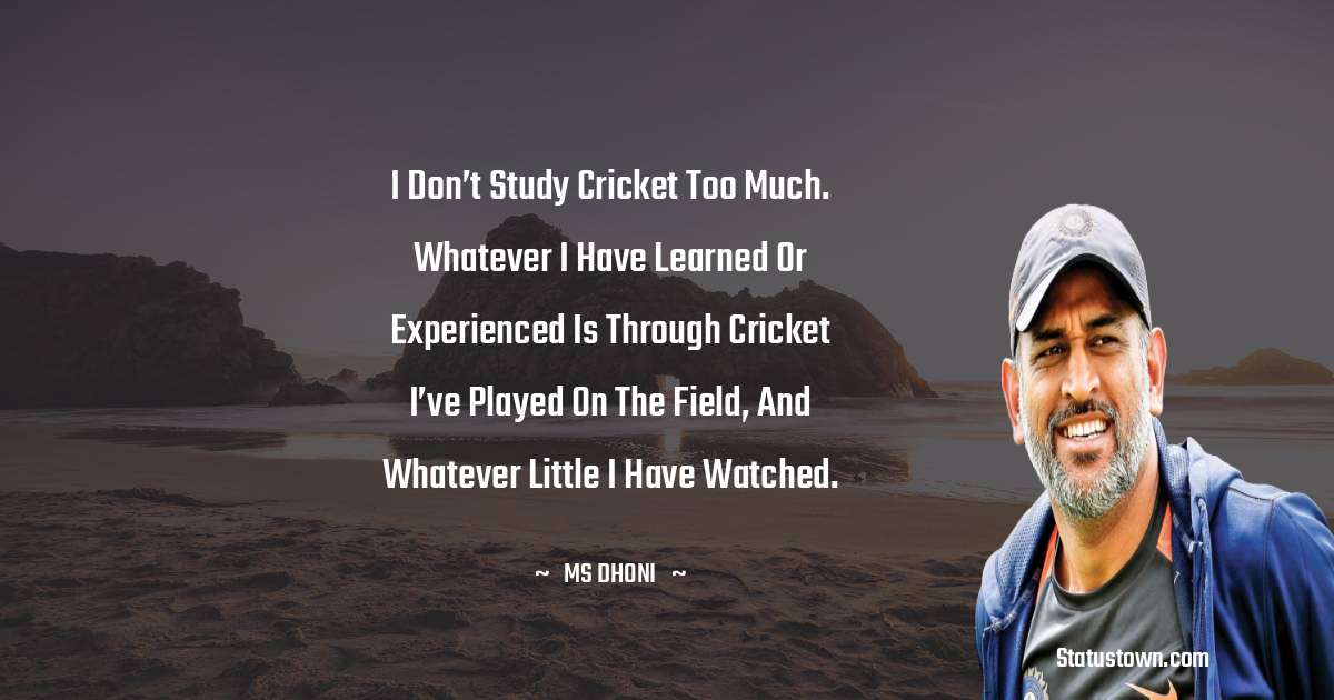 MS Dhoni Quotes - I don’t study cricket too much. Whatever I have learned or experienced is through cricket I’ve played on the field, and whatever little I have watched.