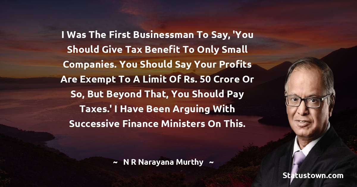 N. R. Narayana Murthy Quotes - I was the first businessman to say, 'You should give tax benefit to only small companies. You should say your profits are exempt to a limit of Rs. 50 crore or so, but beyond that, you should pay taxes.' I have been arguing with successive finance ministers on this.
