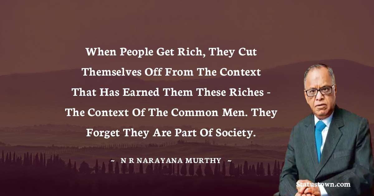When people get rich, they cut themselves off from the context that has earned them these riches - the context of the common men. They forget they are part of society. - N. R. Narayana Murthy quotes