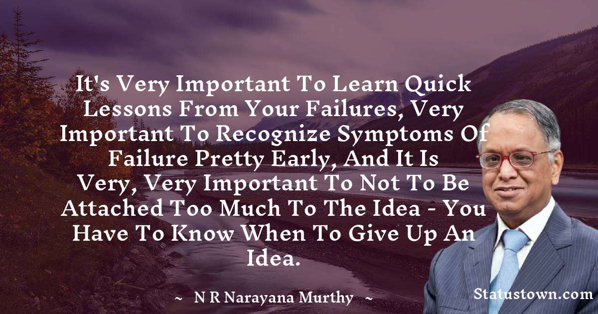 It's very important to learn quick lessons from your failures, very important to recognize symptoms of failure pretty early, and it is very, very important to not to be attached too much to the idea - you have to know when to give up an idea. - N. R. Narayana Murthy quotes