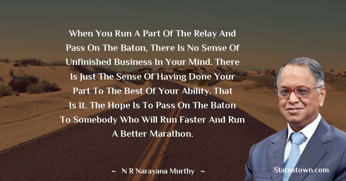 N. R. Narayana Murthy Quotes - When you run a part of the relay and pass on the baton, there is no sense of unfinished business in your mind. There is just the sense of having done your part to the best of your ability. That is it. The hope is to pass on the baton to somebody who will run faster and run a better marathon.