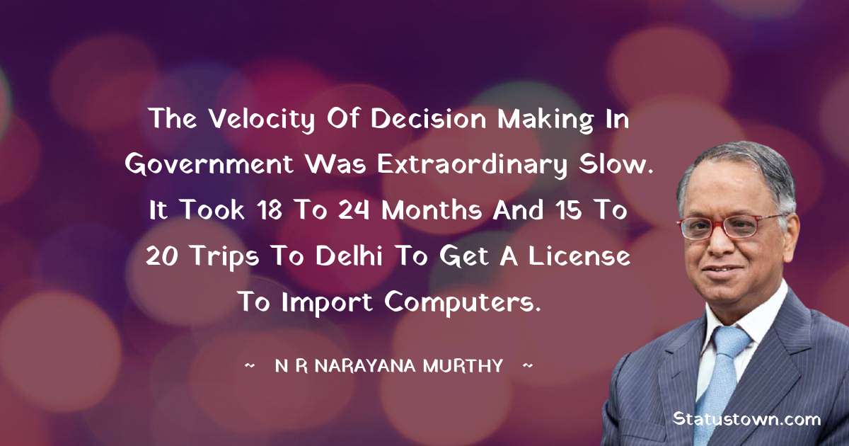 The velocity of decision making in government was extraordinary slow. It took 18 to 24 months and 15 to 20 trips to Delhi to get a license to import computers. - N. R. Narayana Murthy quotes