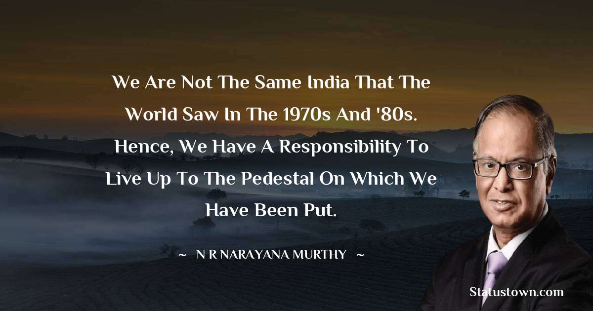 We are not the same India that the world saw in the 1970s and '80s. Hence, we have a responsibility to live up to the pedestal on which we have been put. - N. R. Narayana Murthy quotes