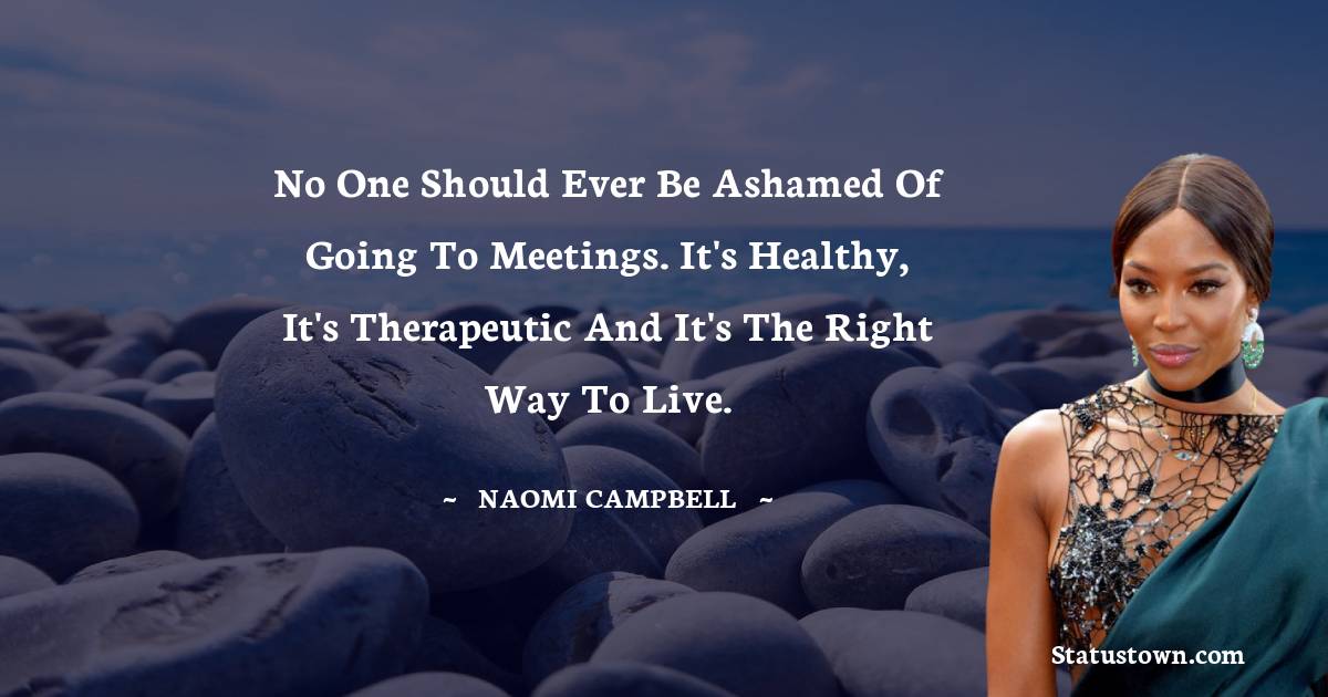 No one should ever be ashamed of going to meetings. It's healthy, it's therapeutic and it's the right way to live. - Naomi Campbell quotes