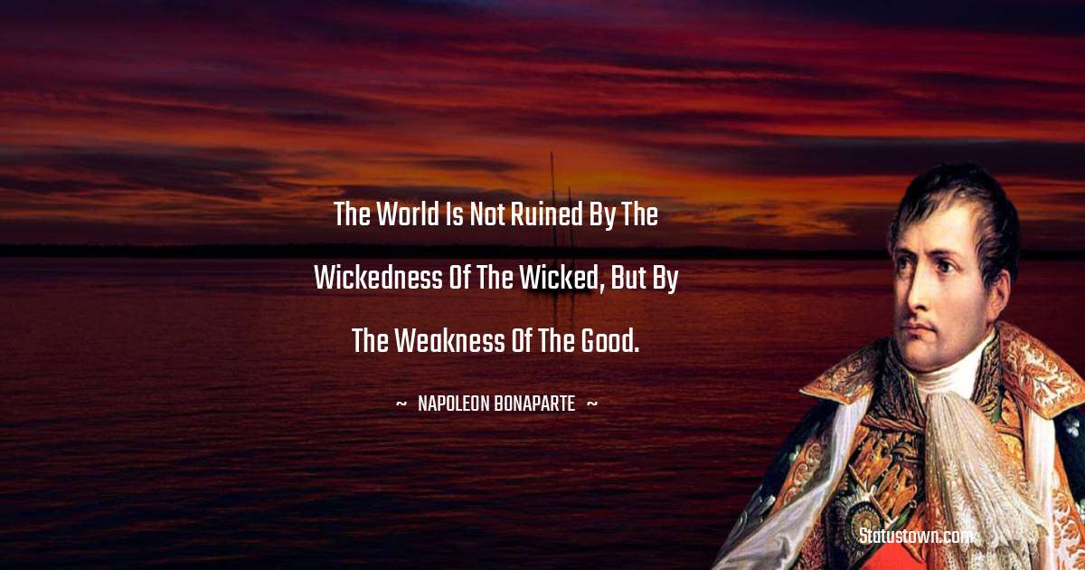 The World is not ruined by the wickedness of the wicked, but by the weakness of the good. - Napoleon Bonaparte quotes