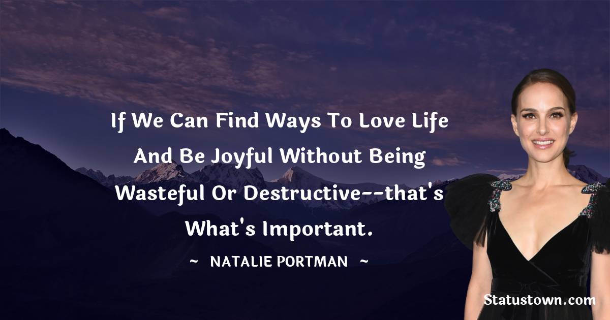 If we can find ways to love life and be joyful without being wasteful or destructive--that's what's important.