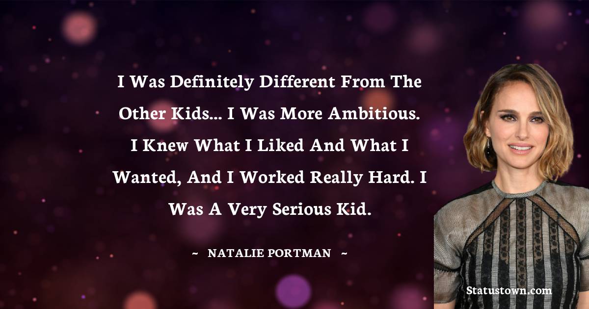 I was definitely different from the other kids... I was more ambitious. I knew what I liked and what I wanted, and I worked really hard. I was a very serious kid. - Natalie Portman quotes