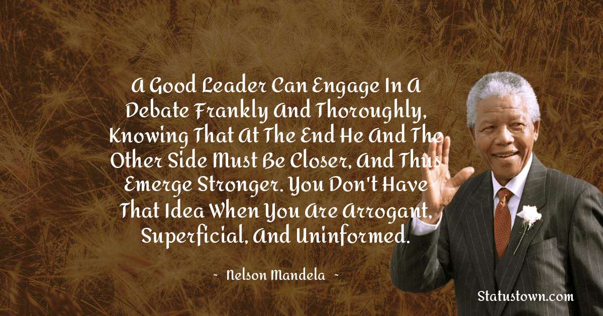 A good leader can engage in a debate frankly and thoroughly, knowing that at the end he and the other side must be closer, and thus emerge stronger. You don't have that idea when you are arrogant, superficial, and uninformed. - Nelson Mandela quotes