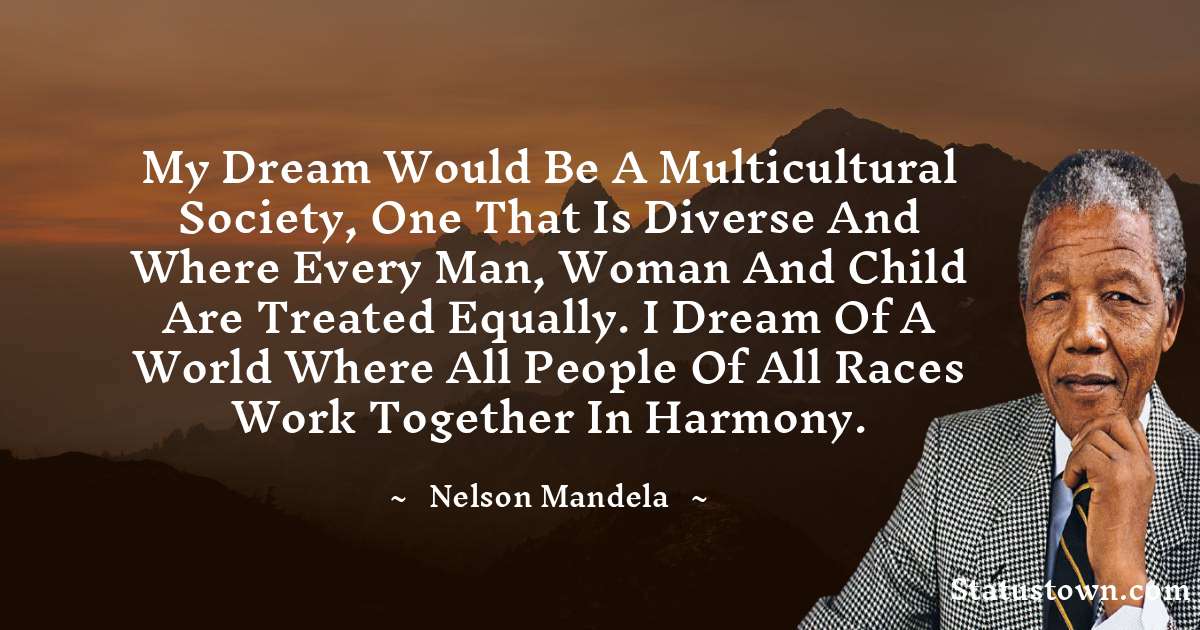 My dream would be a multicultural society, one that is diverse and where every man, woman and child are treated equally. I dream of a world where all people of all races work together in harmony. - Nelson Mandela quotes