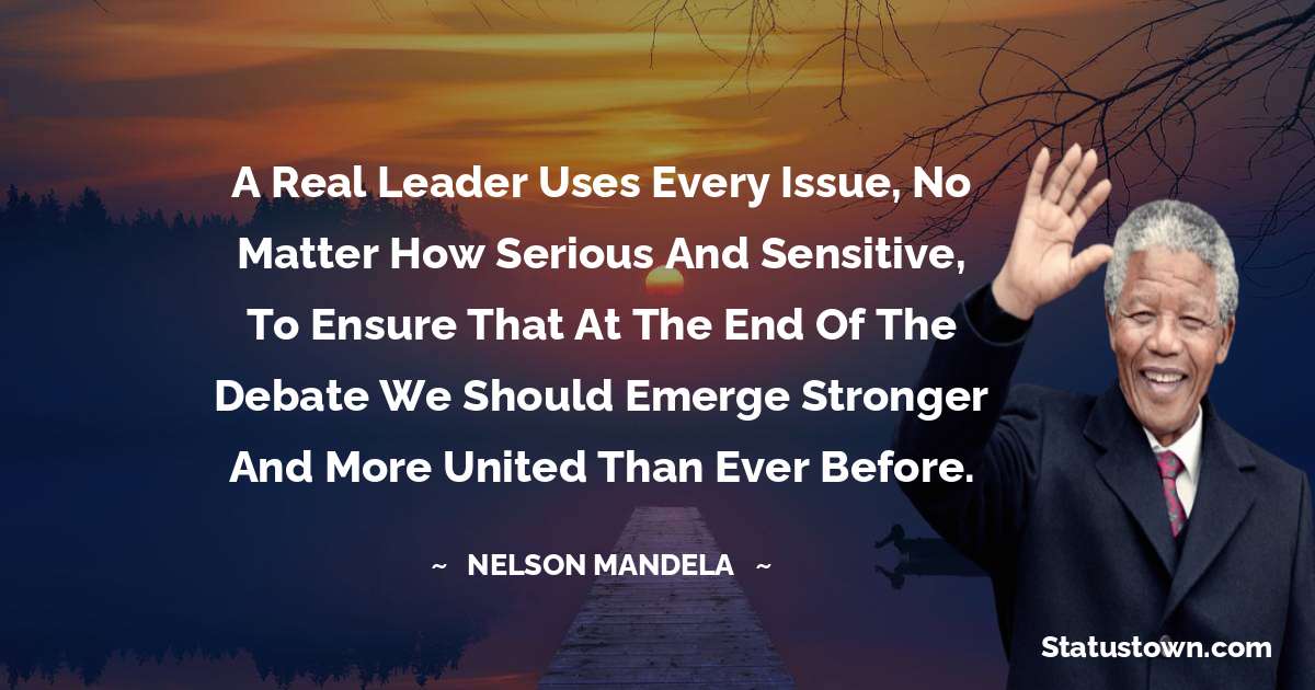 A real leader uses every issue, no matter how serious and sensitive, to ensure that at the end of the debate we should emerge stronger and more united than ever before. - Nelson Mandela quotes