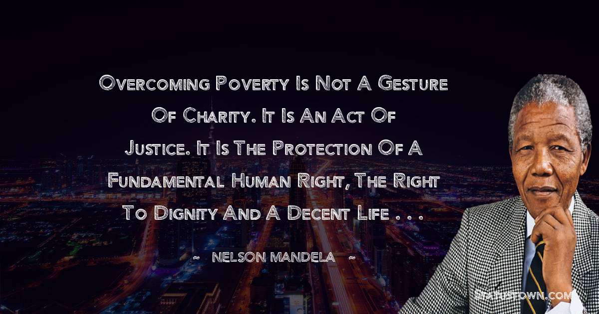 Overcoming poverty is not a gesture of charity. It is an act of justice. It is the protection of a fundamental human right, the right to dignity and a decent life . . . - Nelson Mandela quotes