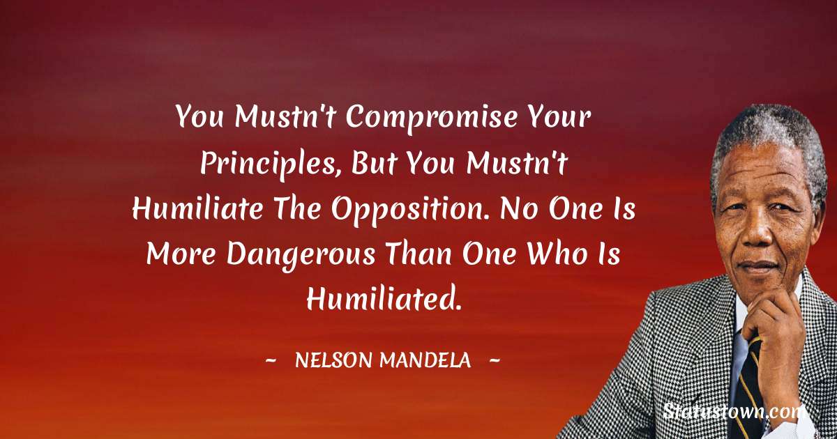 You mustn't compromise your principles, but you mustn't humiliate the opposition. No one is more dangerous than one who is humiliated. - Nelson Mandela quotes