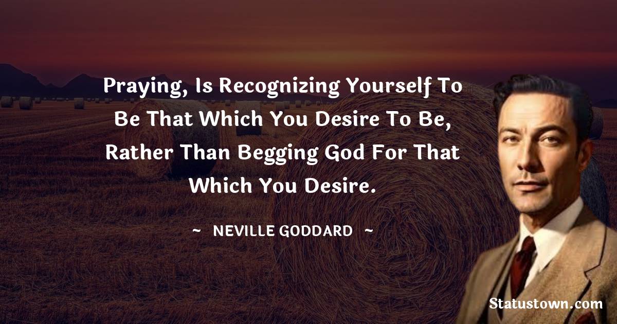 Neville Goddard Quotes - Praying, is recognizing yourself to be that which you desire to be, rather than begging God for that which you desire.