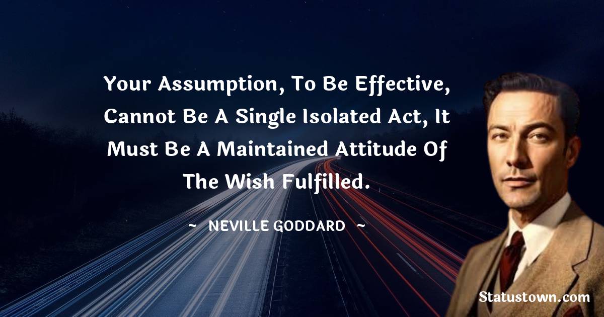 Your assumption, to be effective, cannot be a single isolated act, it must be a maintained attitude of the wish fulfilled. - Neville Goddard quotes