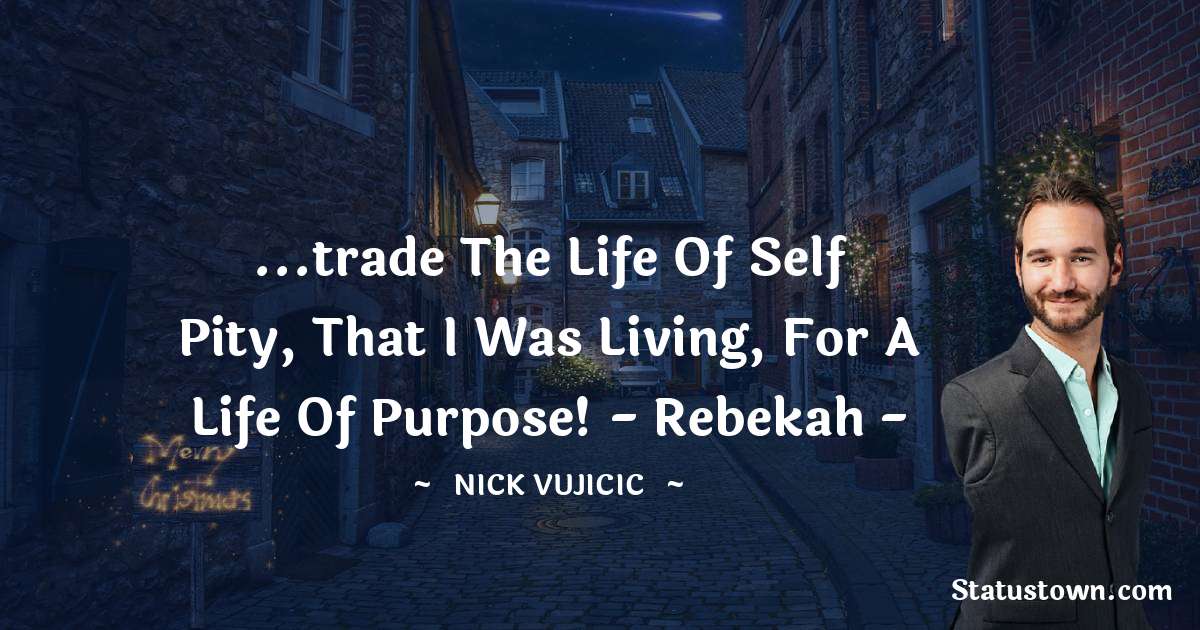 ...trade the life of self pity, that I was living, for a life of purpose! - Rebekah - - Nick Vujicic quotes