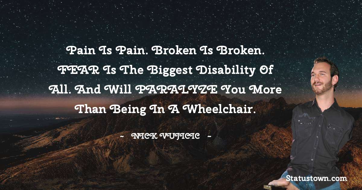 Nick Vujicic Quotes - Pain is Pain. Broken is Broken. FEAR is the Biggest Disability of all. And will PARALYZE you More Than Being in a Wheelchair.