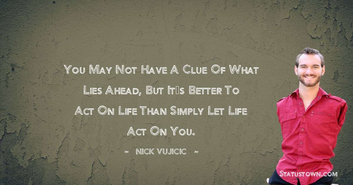 You may not have a clue of what lies ahead, but it’s better to act on life than simply let life act on you. - Nick Vujicic quotes