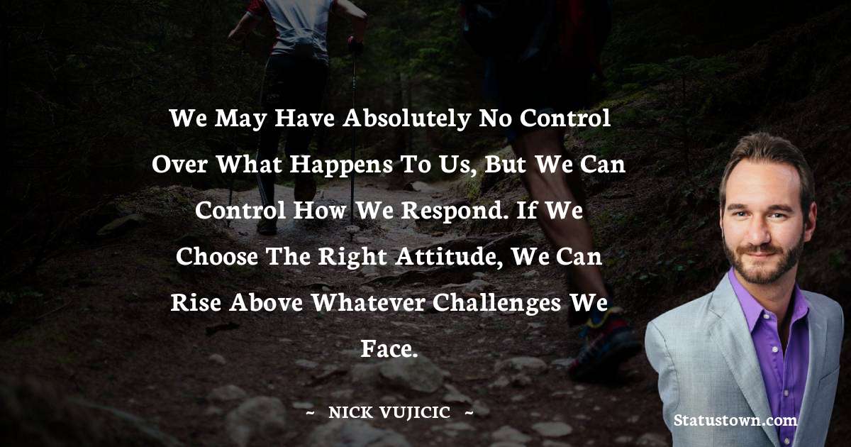 Nick Vujicic Quotes - We may have absolutely no control over what happens to us, but we can control how we respond. If we choose the right attitude, we can rise above whatever challenges we face.