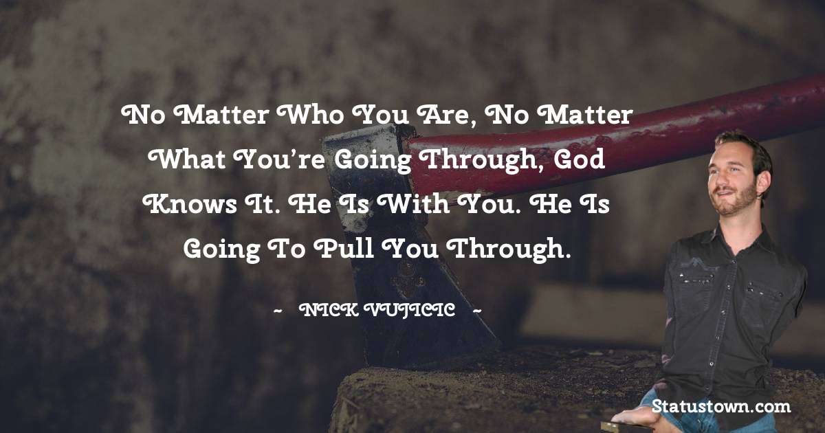 Nick Vujicic Quotes - No matter who you are, no matter what you’re going through, God knows it. He is with you. He is going to pull you through.