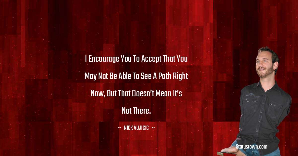 Nick Vujicic Quotes - I encourage you to accept that you may not be able to see a path right now, but that doesn’t mean it’s not there.