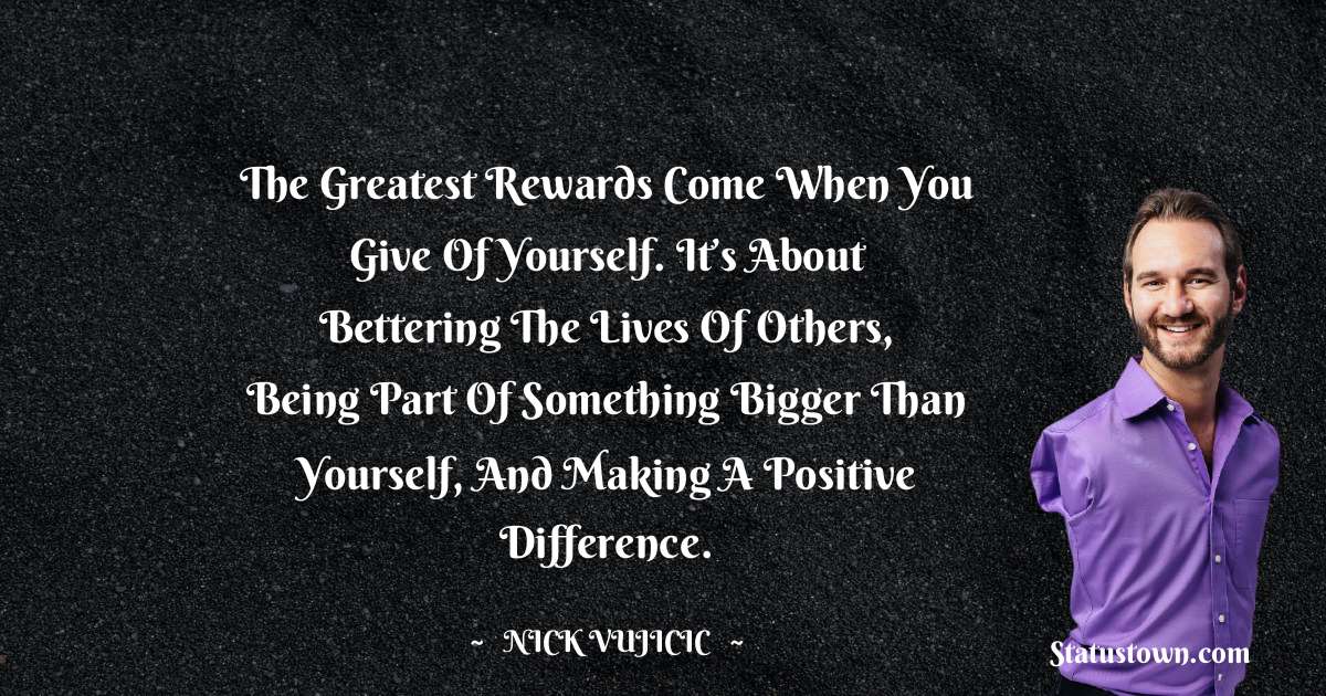 The greatest rewards come when you give of yourself. It’s about bettering the lives of others, being part of something bigger than yourself, and making a positive difference. - Nick Vujicic quotes