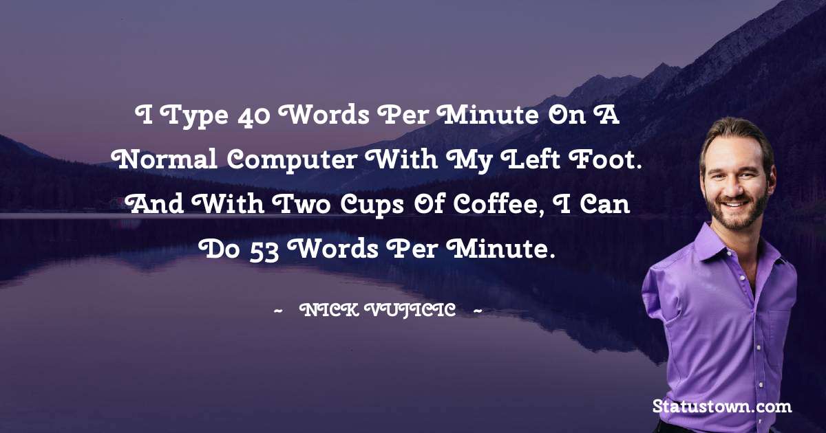 I type 40 words per minute on a normal computer with my left foot. And with two cups of coffee, I can do 53 words per minute. - Nick Vujicic quotes