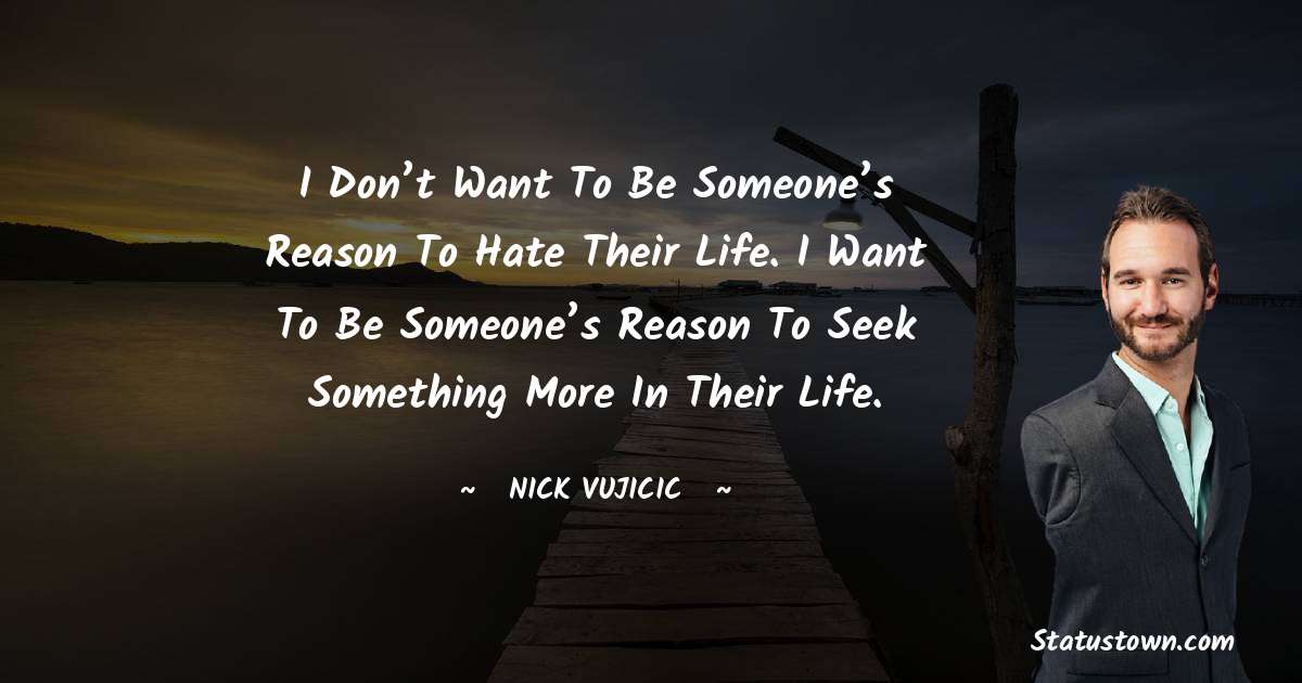 I don’t want to be someone’s reason to hate their life. I want to be someone’s reason to seek something more in their life. - Nick Vujicic quotes