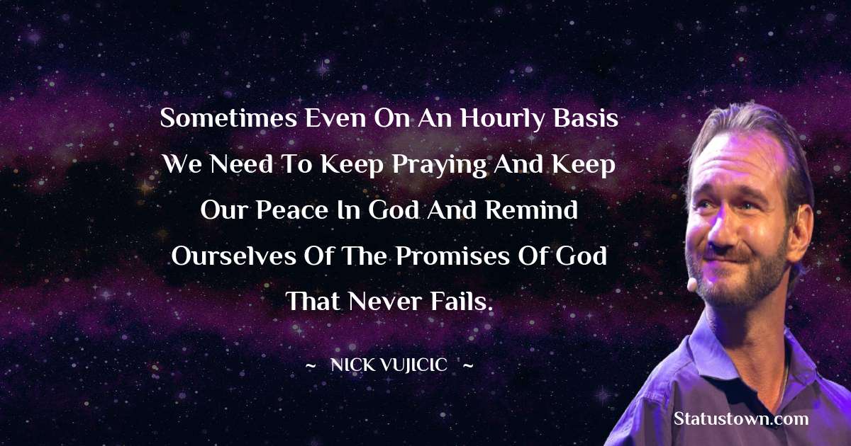 Sometimes even on an hourly basis we need to keep praying and keep our peace in God and remind ourselves of the promises of God that never fails. - Nick Vujicic quotes