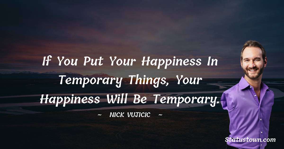 If you put your happiness in temporary things, your happiness will be temporary.