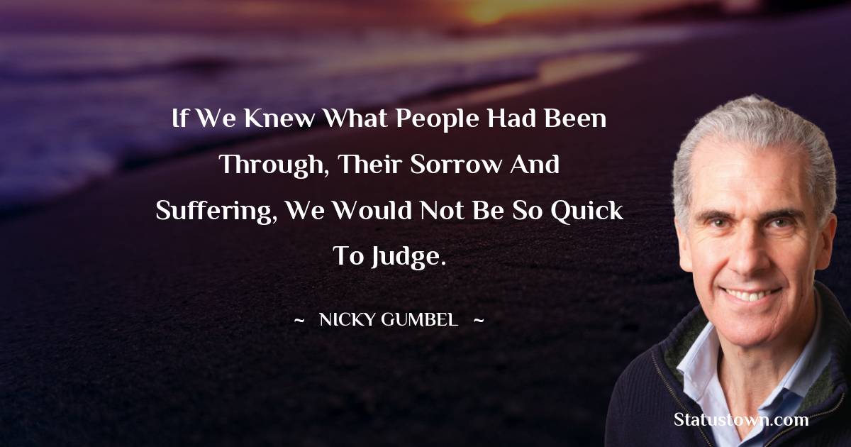 If we knew what people had been through, their sorrow and suffering, we would not be so quick to judge.