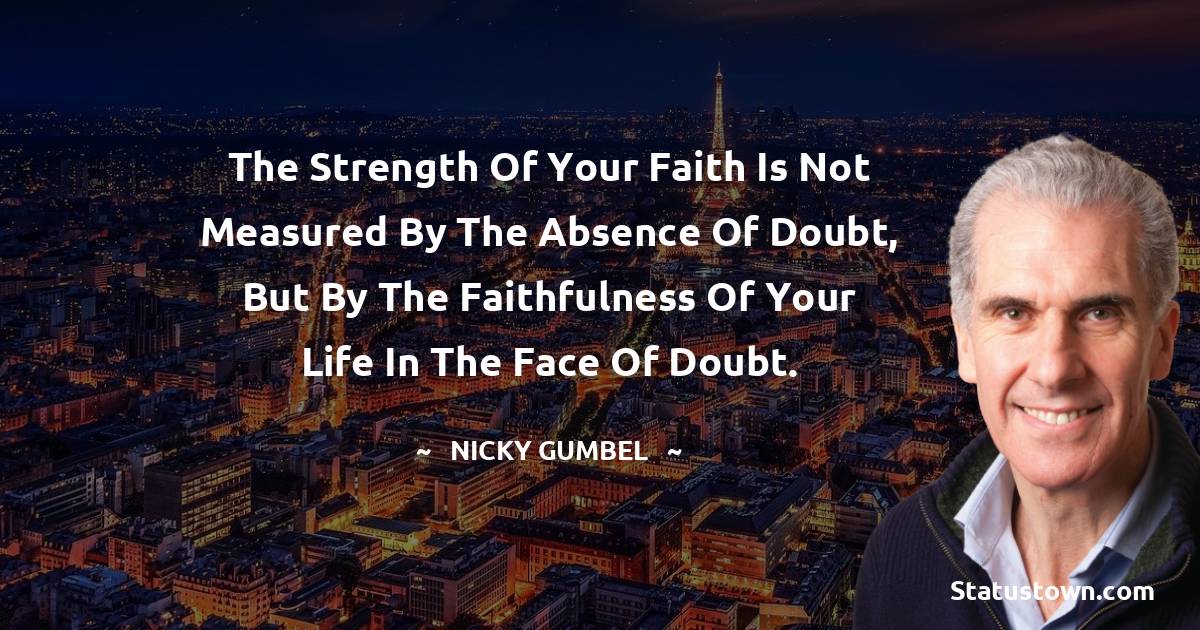 Nicky Gumbel Quotes - The strength of your faith is not measured by the absence of doubt, but by the faithfulness of your life in the face of doubt.