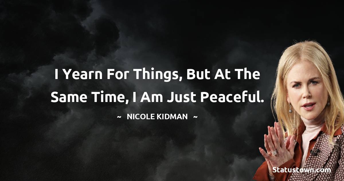 I yearn for things, but at the same time, I am just peaceful. -  Nicole Kidman quotes
