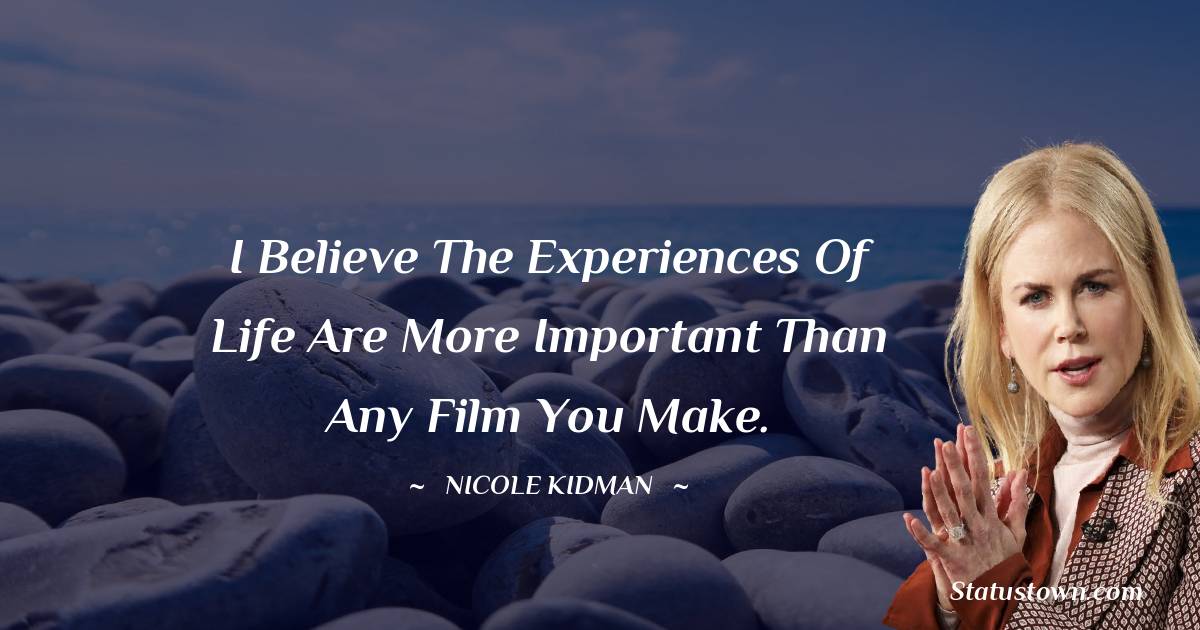  Nicole Kidman Quotes - I believe the experiences of life are more important than any film you make.