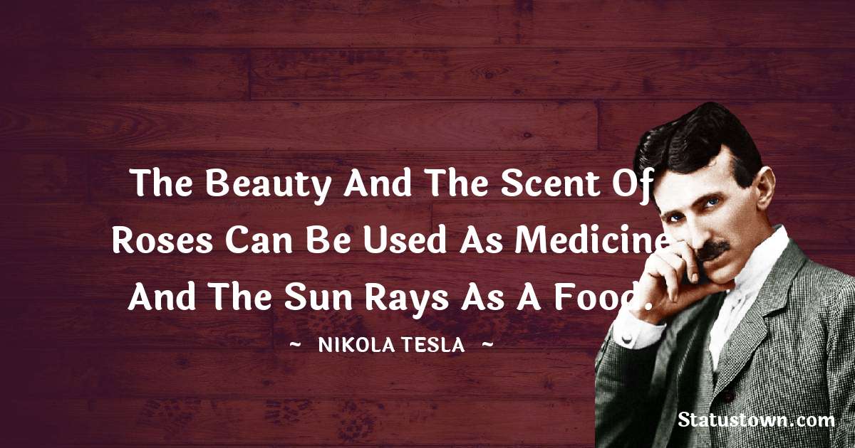 Nikola Tesla Quotes - The beauty and the scent of roses can be used as medicine and the sun rays as a food.