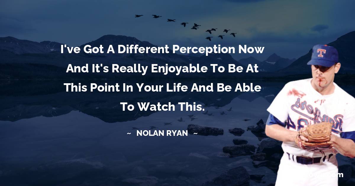 Nolan Ryan Quotes - I've got a different perception now and it's really enjoyable to be at this point in your life and be able to watch this.
