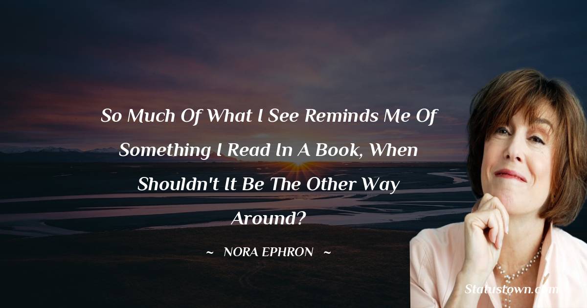 Nora Ephron Quotes - So much of what I see reminds me of something I read in a book, when shouldn't it be the other way around?