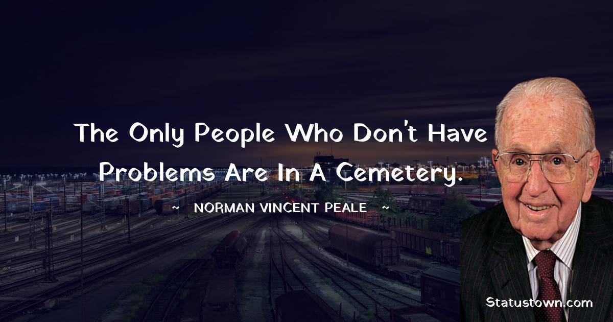 The only people who don't have problems are in a cemetery. - Norman Vincent Peale quotes