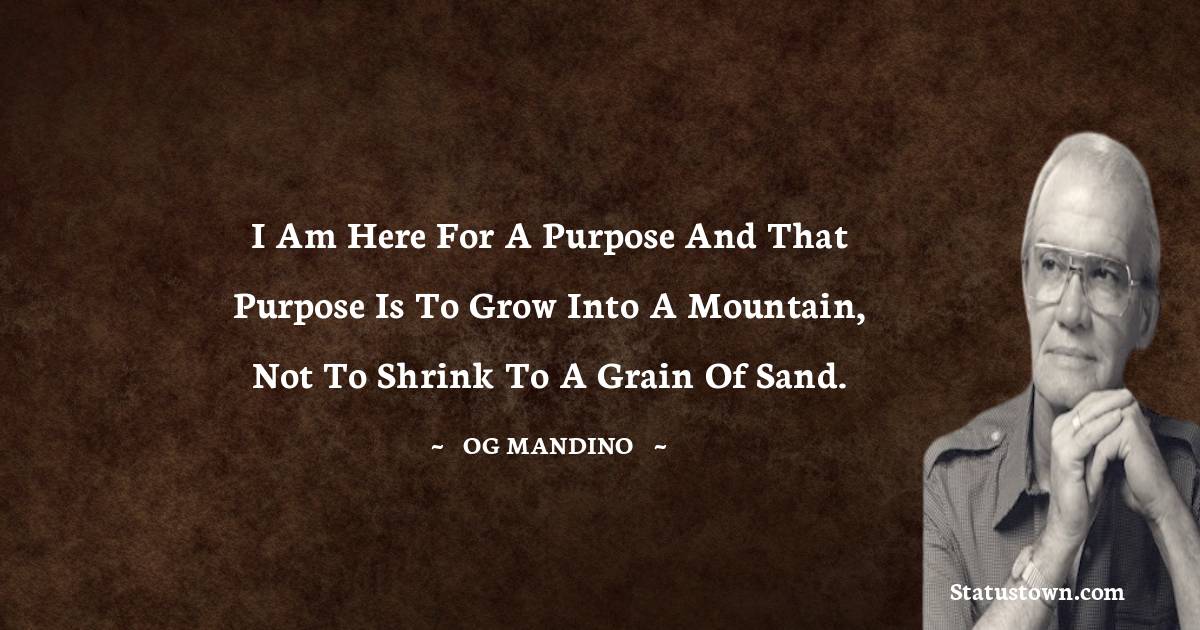 I am here for a purpose and that purpose is to grow into a mountain, not to shrink to a grain of sand. - Og Mandino quotes
