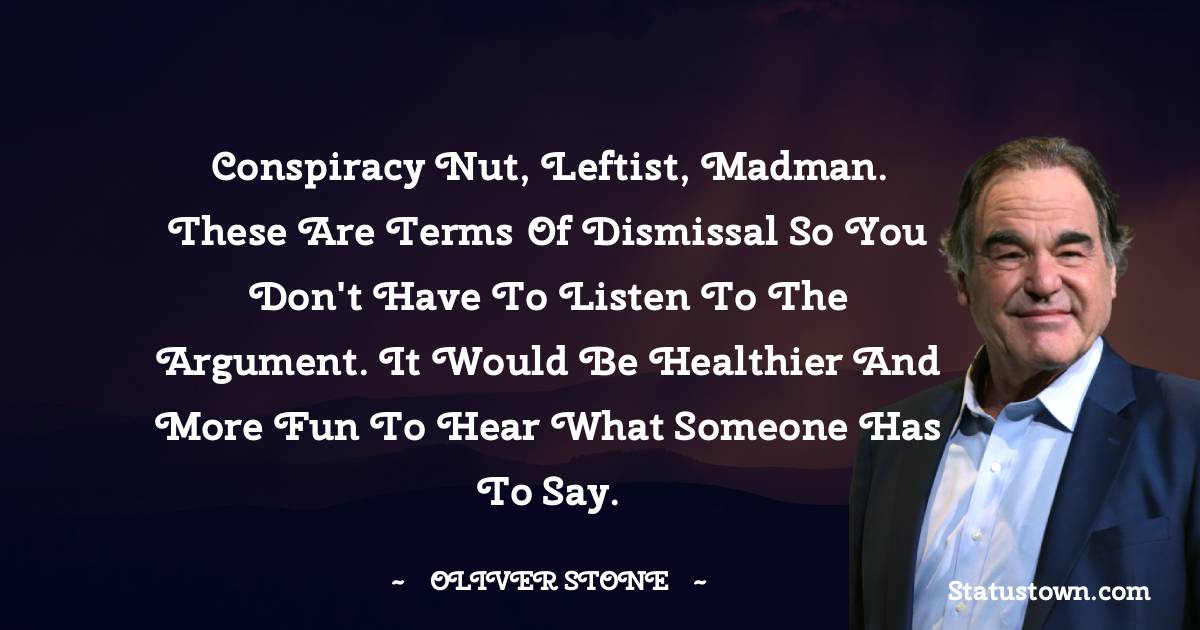 Oliver Stone Quotes - Conspiracy nut, leftist, madman. These are terms of dismissal so you don't have to listen to the argument. It would be healthier and more fun to hear what someone has to say.