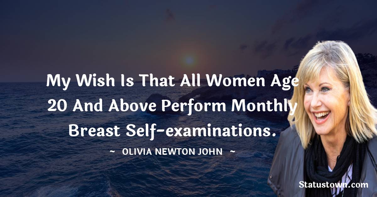 My wish is that all women age 20 and above perform monthly breast self-examinations. - Olivia Newton-John quotes