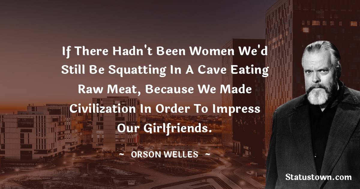 If there hadn't been women we'd still be squatting in a cave eating raw meat, because we made civilization in order to impress our girlfriends. - Orson Welles quotes