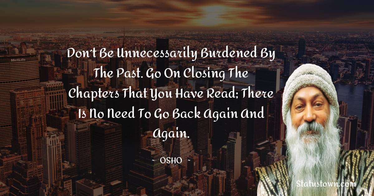 Osho  Quotes - Don´t be unnecessarily burdened by the past. Go on closing the chapters that you have read; there is no need to go back again and again.