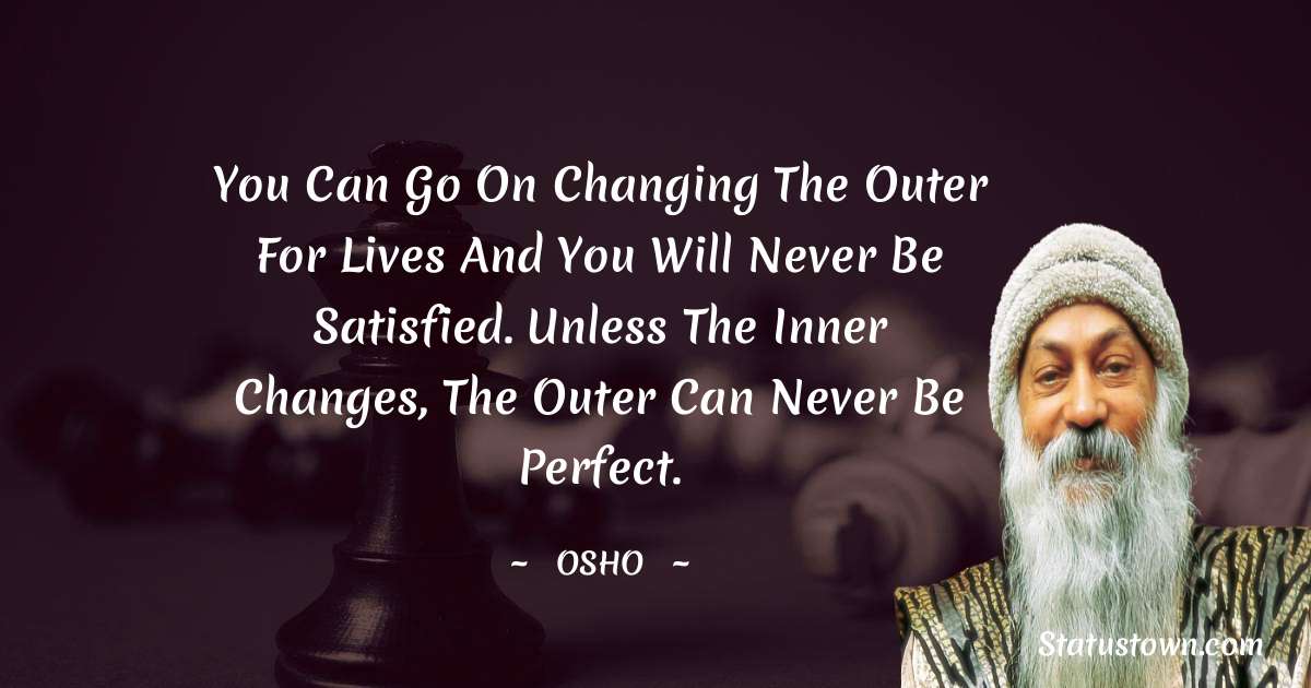 Osho  Quotes - You can go on changing the outer for lives and you will never be satisfied. Unless the inner changes, the outer can never be perfect.