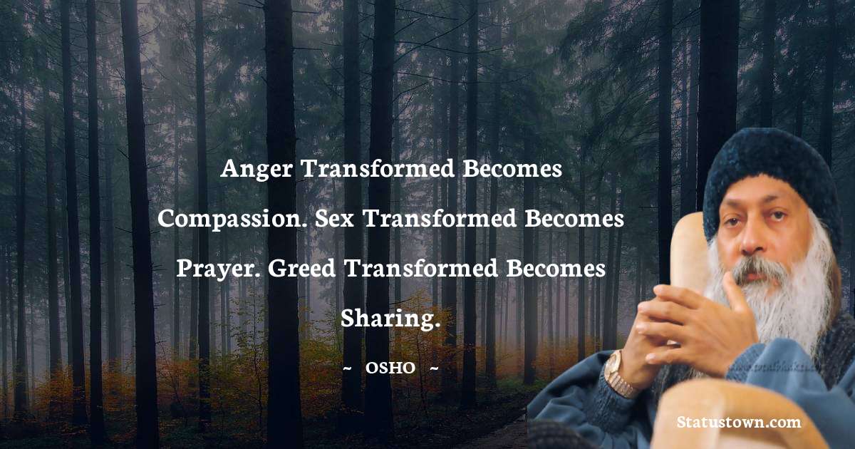 Osho  Quotes - Anger transformed becomes compassion. Sex transformed becomes prayer. Greed transformed becomes sharing.