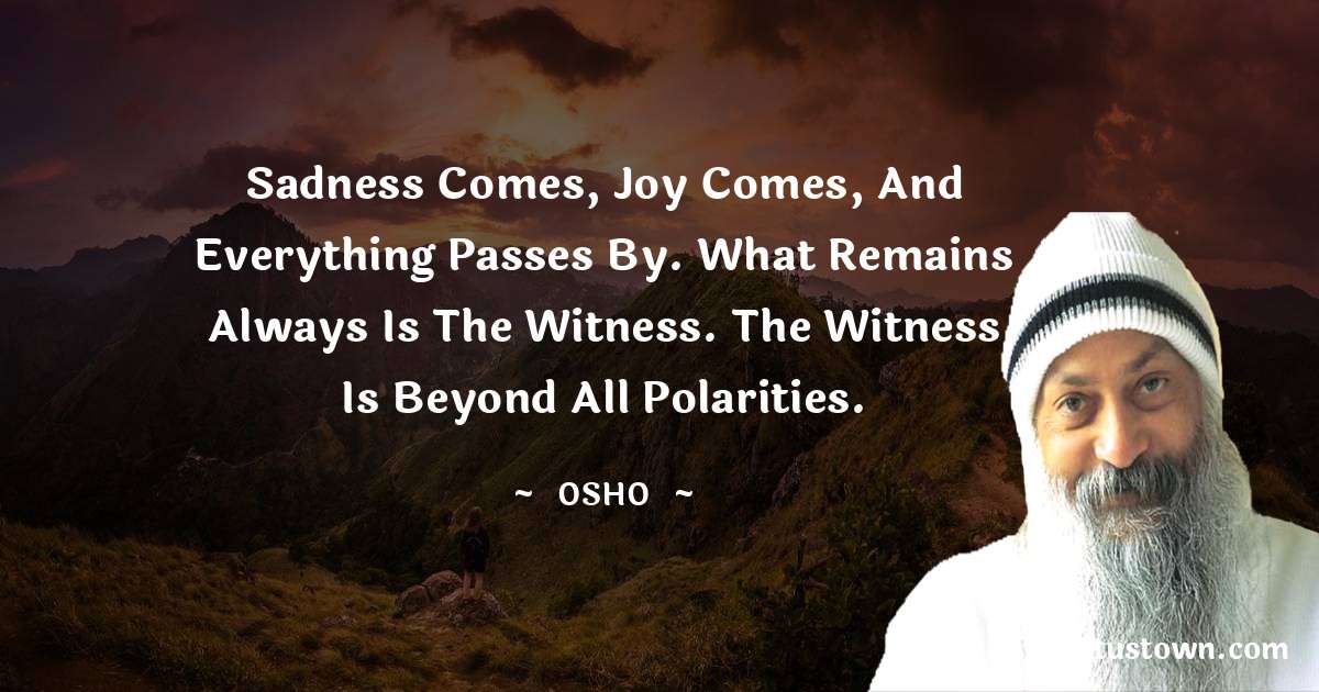 Osho  Quotes - Sadness comes, joy comes, and everything passes by. What remains always is the witness. The witness is beyond all polarities.