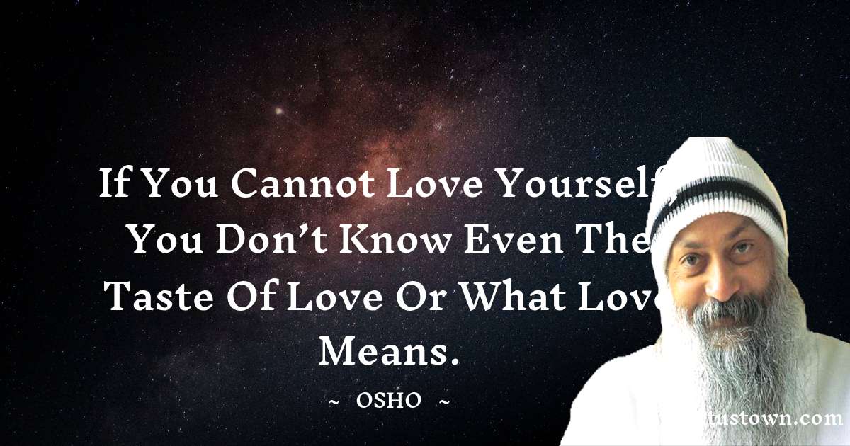 If you cannot love yourself, you don’t know even the taste of love or what love means.