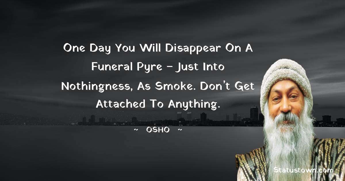 Osho  Quotes - One day you will disappear on a funeral pyre – just into nothingness, as smoke. Don’t get attached to anything.